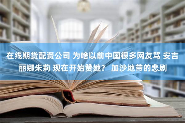 在线期货配资公司 为啥以前中国很多网友骂 安吉丽娜朱莉 现在开始赞她？ 加沙地带的悲剧