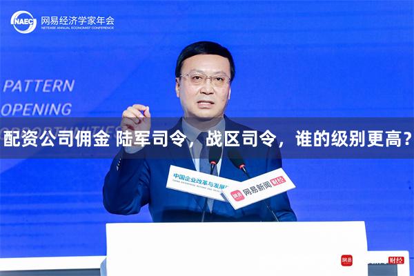 配资公司佣金 陆军司令，战区司令，谁的级别更高？