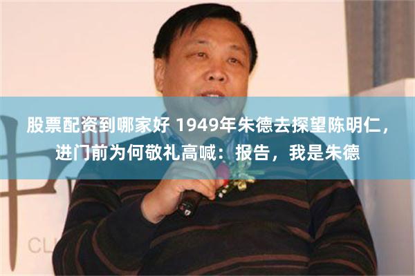 股票配资到哪家好 1949年朱德去探望陈明仁，进门前为何敬礼高喊：报告，我是朱德