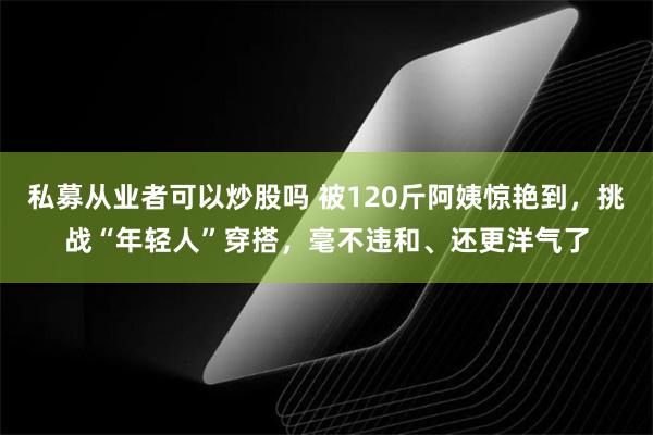 私募从业者可以炒股吗 被120斤阿姨惊艳到，挑战“年轻人”穿搭，毫不违和、还更洋气了