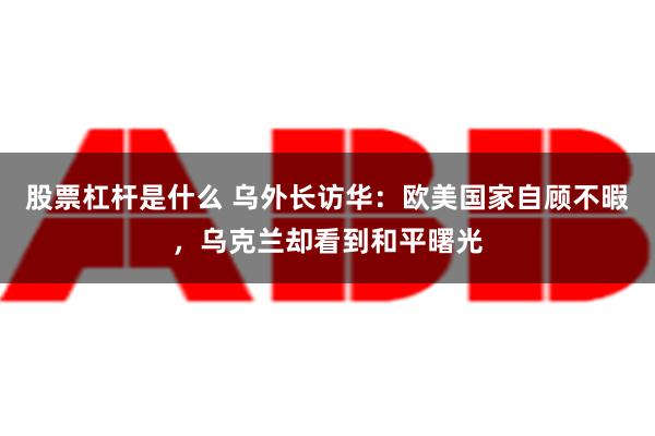 股票杠杆是什么 乌外长访华：欧美国家自顾不暇，乌克兰却看到和平曙光