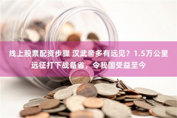 线上股票配资步骤 汉武帝多有远见？1.5万公里远征打下战备省，令我国受益至今