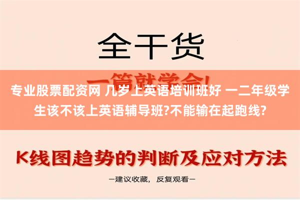 专业股票配资网 几岁上英语培训班好 一二年级学生该不该上英语辅导班?不能输在起跑线?