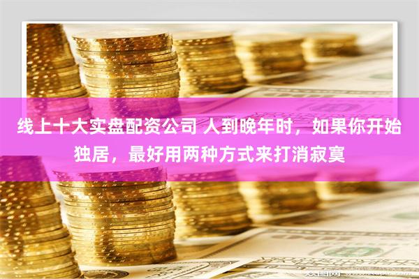 线上十大实盘配资公司 人到晚年时，如果你开始独居，最好用两种方式来打消寂寞