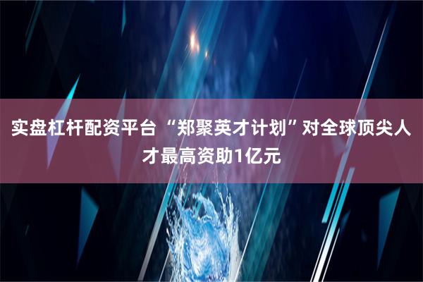 实盘杠杆配资平台 “郑聚英才计划”对全球顶尖人才最高资助1亿元