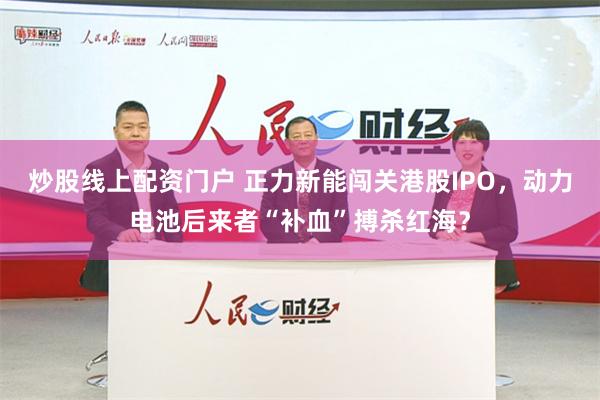 炒股线上配资门户 正力新能闯关港股IPO，动力电池后来者“补血”搏杀红海？