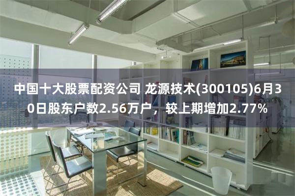 中国十大股票配资公司 龙源技术(300105)6月30日股东户数2.56万户，较上期增加2.77%