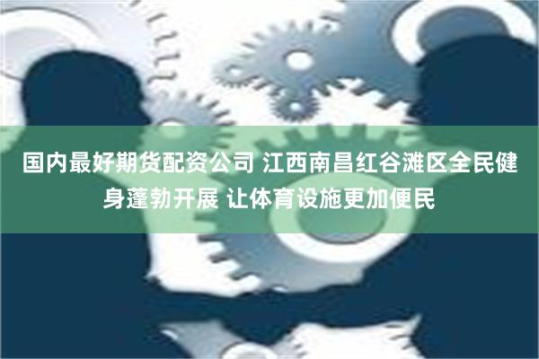 国内最好期货配资公司 江西南昌红谷滩区全民健身蓬勃开展 让体育设施更加便民