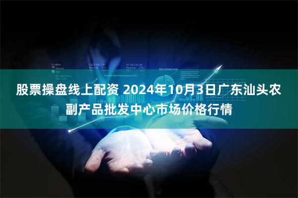 股票操盘线上配资 2024年10月3日广东汕头农副产品批发中心市场价格行情