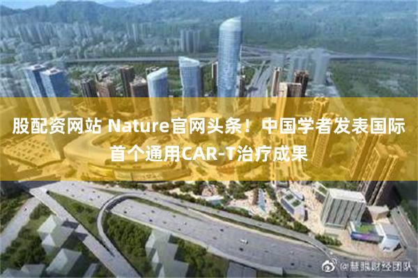 股配资网站 Nature官网头条！中国学者发表国际首个通用CAR-T治疗成果