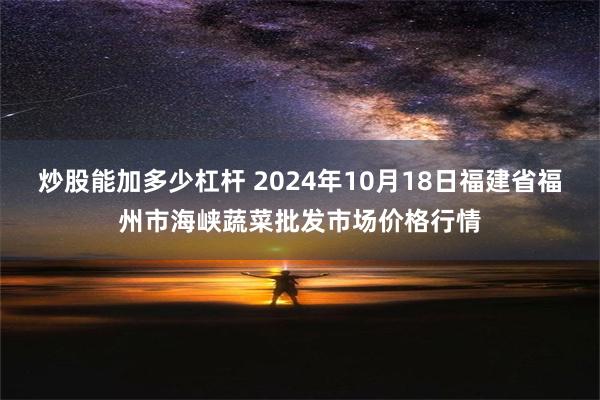 炒股能加多少杠杆 2024年10月18日福建省福州市海峡蔬菜批发市场价格行情