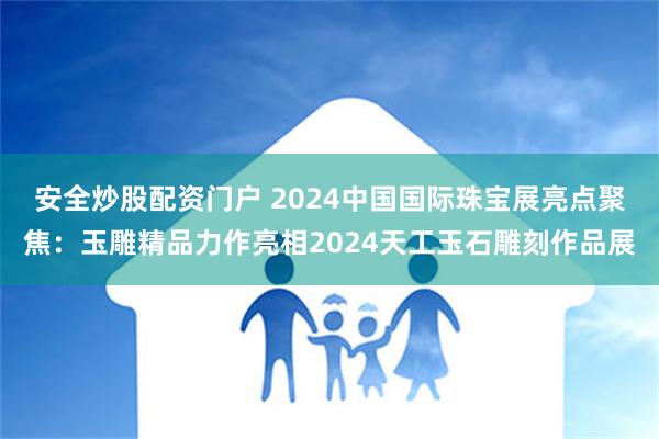 安全炒股配资门户 2024中国国际珠宝展亮点聚焦：玉雕精品力作亮相2024天工玉石雕刻作品展