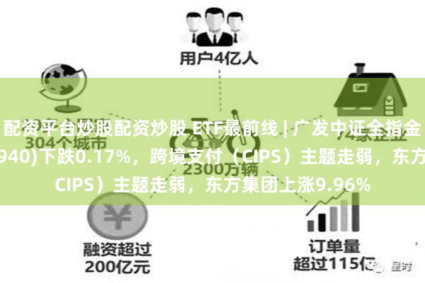 配资平台炒股配资炒股 ETF最前线 | 广发中证全指金融地产ETF(159940)下跌0.17%，跨境支付（CIPS）主题走弱，东方集团上涨9.96%