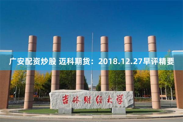 广安配资炒股 迈科期货：2018.12.27早评精要