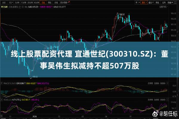 线上股票配资代理 宜通世纪(300310.SZ)：董事吴伟生拟减持不超507万股