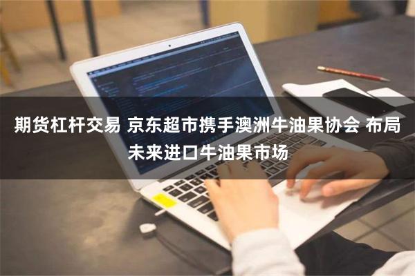 期货杠杆交易 京东超市携手澳洲牛油果协会 布局未来进口牛油果市场