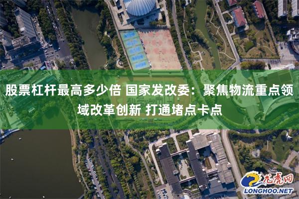 股票杠杆最高多少倍 国家发改委：聚焦物流重点领域改革创新 打通堵点卡点