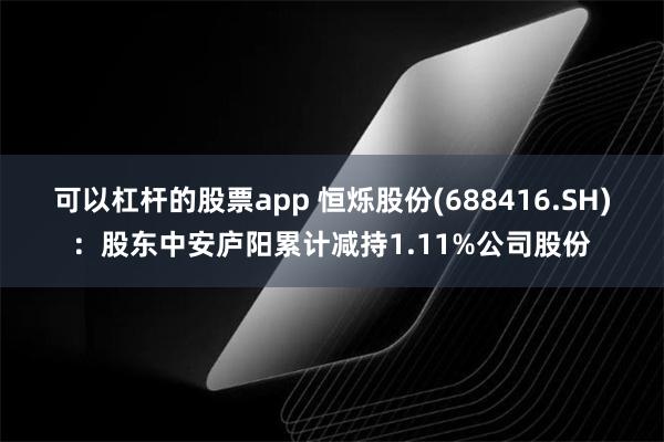 可以杠杆的股票app 恒烁股份(688416.SH)：股东中安庐阳累计减持1.11%公司股份