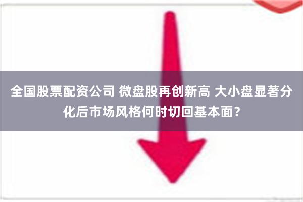 全国股票配资公司 微盘股再创新高 大小盘显著分化后市场风格何时切回基本面？