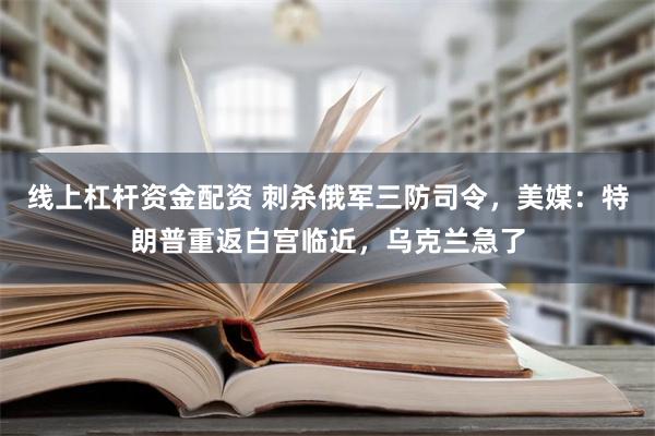 线上杠杆资金配资 刺杀俄军三防司令，美媒：特朗普重返白宫临近，乌克兰急了