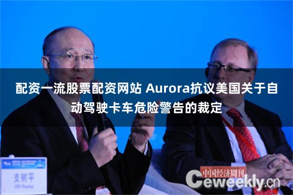 配资一流股票配资网站 Aurora抗议美国关于自动驾驶卡车危险警告的裁定