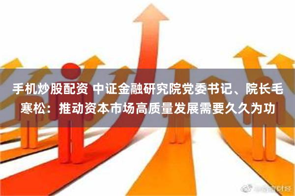 手机炒股配资 中证金融研究院党委书记、院长毛寒松：推动资本市场高质量发展需要久久为功