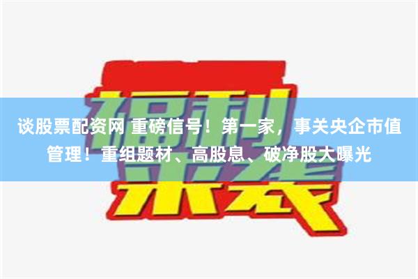 谈股票配资网 重磅信号！第一家，事关央企市值管理！重组题材、高股息、破净股大曝光