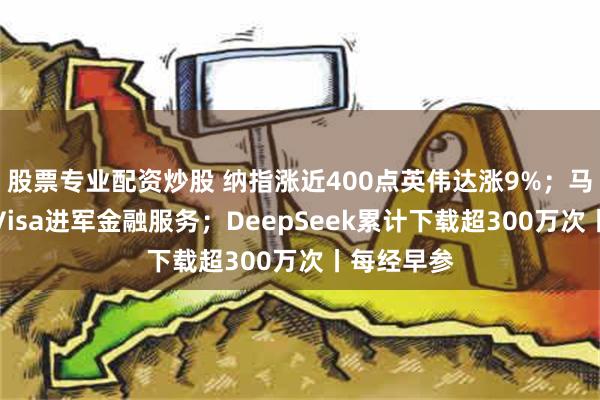 股票专业配资炒股 纳指涨近400点英伟达涨9%；马斯克合作Visa进军金融服务；DeepSeek累计下载超300万次丨每经早参