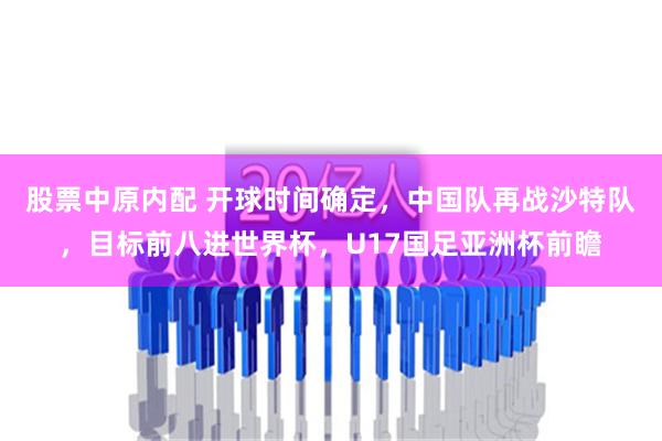 股票中原内配 开球时间确定，中国队再战沙特队，目标前八进世界杯，U17国足亚洲杯前瞻